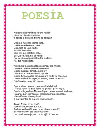 Nosotros que venimos de una nación
Llena de historia, tradición
Y donde la gente es buena de corazón.
Un día a nuestras tierras llegó,
Un hombre de mucho valor,
Don José de San Martín,
El gran libertador,
Que con sus palabras selló,
Ese 28 de Julio, día de honor,
Por la voluntad general de los pueblos,
Así dijo y nos liberó.
Ahora nos toca a nosotros continuar esa misión,
De crear una nación libre de verdad,
Donde exista el derecho de la ley,
Donde no exista más la corrupción,
Donde tengamos los peruanos una posta de conexión,
Donde el indio, el negro, el criollo y todas las razas
Puedan vivir juntos sin fricción.
Donde el ser peruano, sea nuestra felicidad,
Porque venimos de la tierra de grandes personajes,
Desde el legendario Manco Capac, de los Incas el fundador,
Pasando por Pachacútec, el gran guerrero vencedor,
Hasta Pizarro el conquistador,
Y los valientes de nuestra emancipación.
Túpac Amaru no se rindió,
José Olaya, ni torturado lloró,
Andrés Avelino Cáceres, a los chilenos asustó,
El brujo infante, ese bravo luchador,
Los mantuvo en jaque, con un ejército menor.
 