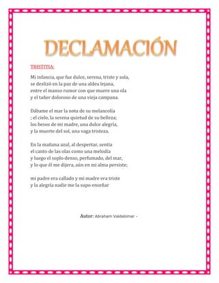 TRISTITIA:
Mi infancia, que fue dulce, serena, triste y sola,
se deslizó en la paz de una aldea lejana,
entre el manso rumor con que muere una ola
y el tañer doloroso de una vieja campana.
Dábame el mar la nota de su melancolía
; el cielo, la serena quietud de su belleza;
los besos de mi madre, una dulce alegría,
y la muerte del sol, una vaga tristeza.
En la mañana azul, al despertar, sentía
el canto de las olas como una melodía
y luego el soplo denso, perfumado, del mar,
y lo que él me dijera, aún en mi alma persiste;
mi padre era callado y mi madre era triste
y la alegría nadie me la supo enseñar
Autor: Abraham Valdelomar -
 