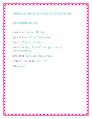 “AÑO DE LA PROMOCIÓN DE LA INDUSTRIA RESPONSABLE Y DEL
COMPROMISO CLIMÁTICO”
Nombres: Miriam Noemí.
Apellidos: Sulca Zuloaga.
Curso: Comunicación.
Tema: Juegos florales, poesía y
declamación.
Profesor: Carlos Manrique.
Grado y sección: 2° “G”.
Año: 2014
 