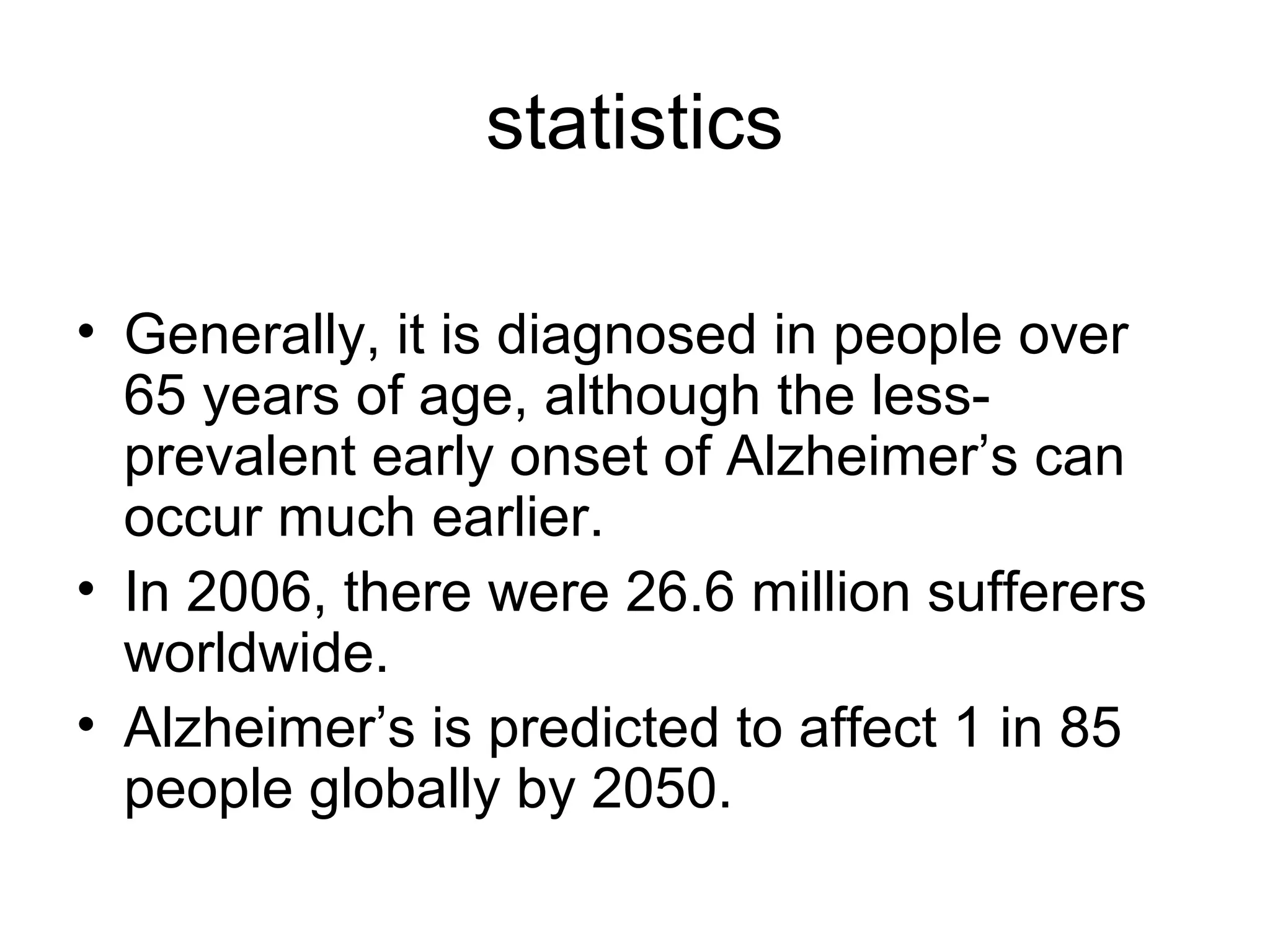 statistics
• Generally, it is diagnosed in people over
65 years of age, although the less-
prevalent early onset of Alzheimer’s can
occur much earlier.
• In 2006, there were 26.6 million sufferers
worldwide.
• Alzheimer’s is predicted to affect 1 in 85
people globally by 2050.