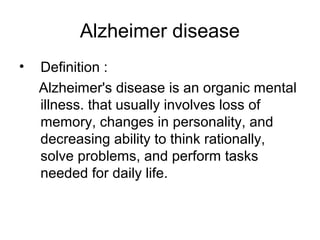 Alzheimer disease
• Definition :
Alzheimer's disease is an organic mental
illness. that usually involves loss of
memory, changes in personality, and
decreasing ability to think rationally,
solve problems, and perform tasks
needed for daily life.
 