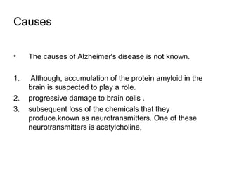 Causes
• The causes of Alzheimer's disease is not known.
1. Although, accumulation of the protein amyloid in the
brain is suspected to play a role.
2. progressive damage to brain cells .
3. subsequent loss of the chemicals that they
produce.known as neurotransmitters. One of these
neurotransmitters is acetylcholine,
 