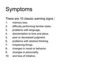 Symptoms
There are 10 classic warning signs :
1. memory loss.
2. difficulty performing familiar tasks.
3. problems with language.
4. disorientation to time and place.
5. poor or decreased judgment.
6. problems with abstract thinking.
7. misplacing things.
8. changes in mood or behavior.
9. changes in personality.
10. and loss of initiative.
 