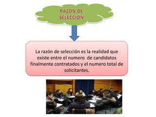 La razón de selección es la realidad que
existe entre el numero de candidatos
finalmente contratados y el numero total de
solicitantes.
 