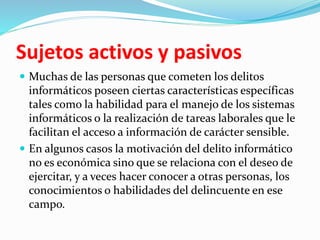 Sujetos activos y pasivos
 Muchas de las personas que cometen los delitos
informáticos poseen ciertas características específicas
tales como la habilidad para el manejo de los sistemas
informáticos o la realización de tareas laborales que le
facilitan el acceso a información de carácter sensible.
 En algunos casos la motivación del delito informático
no es económica sino que se relaciona con el deseo de
ejercitar, y a veces hacer conocer a otras personas, los
conocimientos o habilidades del delincuente en ese
campo.
 