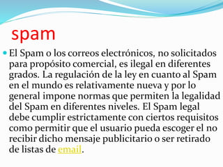 spam
 El Spam o los correos electrónicos, no solicitados
para propósito comercial, es ilegal en diferentes
grados. La regulación de la ley en cuanto al Spam
en el mundo es relativamente nueva y por lo
general impone normas que permiten la legalidad
del Spam en diferentes niveles. El Spam legal
debe cumplir estrictamente con ciertos requisitos
como permitir que el usuario pueda escoger el no
recibir dicho mensaje publicitario o ser retirado
de listas de email.
 