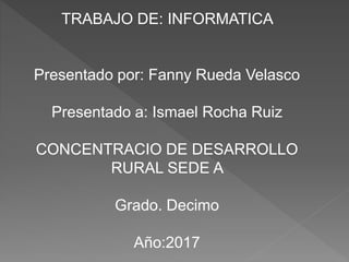 TRABAJO DE: INFORMATICA
Presentado por: Fanny Rueda Velasco
Presentado a: Ismael Rocha Ruiz
CONCENTRACIO DE DESARROLLO
RURAL SEDE A
Grado. Decimo
Año:2017
 