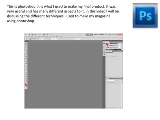 This is photoshop, it is what I used to make my final product. It was 
very useful and has many different aspects to it, in this video I will be 
discussing the different techniques I used to make my magazine 
using photoshop. 
 