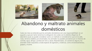 Abandono y maltrato animales
domésticos
Cada vez más se entiende que los animales domésticos son una responsabilidad, no un
juguete y que por tanto tenemos la obligación de cuidar con la debida diligencia. El
abandono pues se puede considerar como un maltrato si consideramos que en la calle,
rutas, terrenos baldíos y/o encerrados, los animales no pueden proveerse por sí mismos de
comida, agua, abrigo y protección de su salud. Abandonados, sin asistencia alguna, los
animales están expuestos a toda especie de agresión y violencia, como envenenamientos,
golpes y muerte.
 
