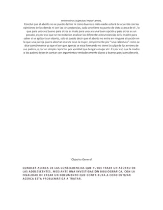 entre otros aspectos importantes.
Concluí que el aborto no se puede definir ni como bueno o malo nadie estará de acuerdo con las
opiniones de los demás ni con las circunstancias, cada uno tiene su punto de vista acerca de el , lo
que para unos es bueno para otros es malo para unos es una buen opción y para otros es un
pecado, es por eso que se necesitarían analizar las diferentes circunstancias de la madre para
saber si se aplicaría un aborto, solo si puedo decir que el aborto no entra en ninguna situación en
la que una pareja quiera abortar en este caso la mujer, simplemente por “una calentura” como se
dice comúnmente ya que el ser que apenas se esta formando no tiene la culpa de los errores de
sus padres, o por un simple capricho, por vanidad que tenga la mujer etc. Es por eso que la madre
o los padres deberán contar con argumentos verdaderamente claros y buenos para considerarlo.

Objetivo General
CONOCER ACERCA DE LA S CONSECUENCIAS QUE PUEDE TRAER UN ABORT O EN
LAS ADOLESCENTES, MEDIANTE UNA INVESTI GACIÓN BIBLIOGRÁFICA , CON LA
FINALIDAD DE CREAR U N DOCUMENTO QUE CONT RIBUYA A CONCIENTIZA R
ACERCA ESTA PROBLEMÁ TICA A TRATAR.

 