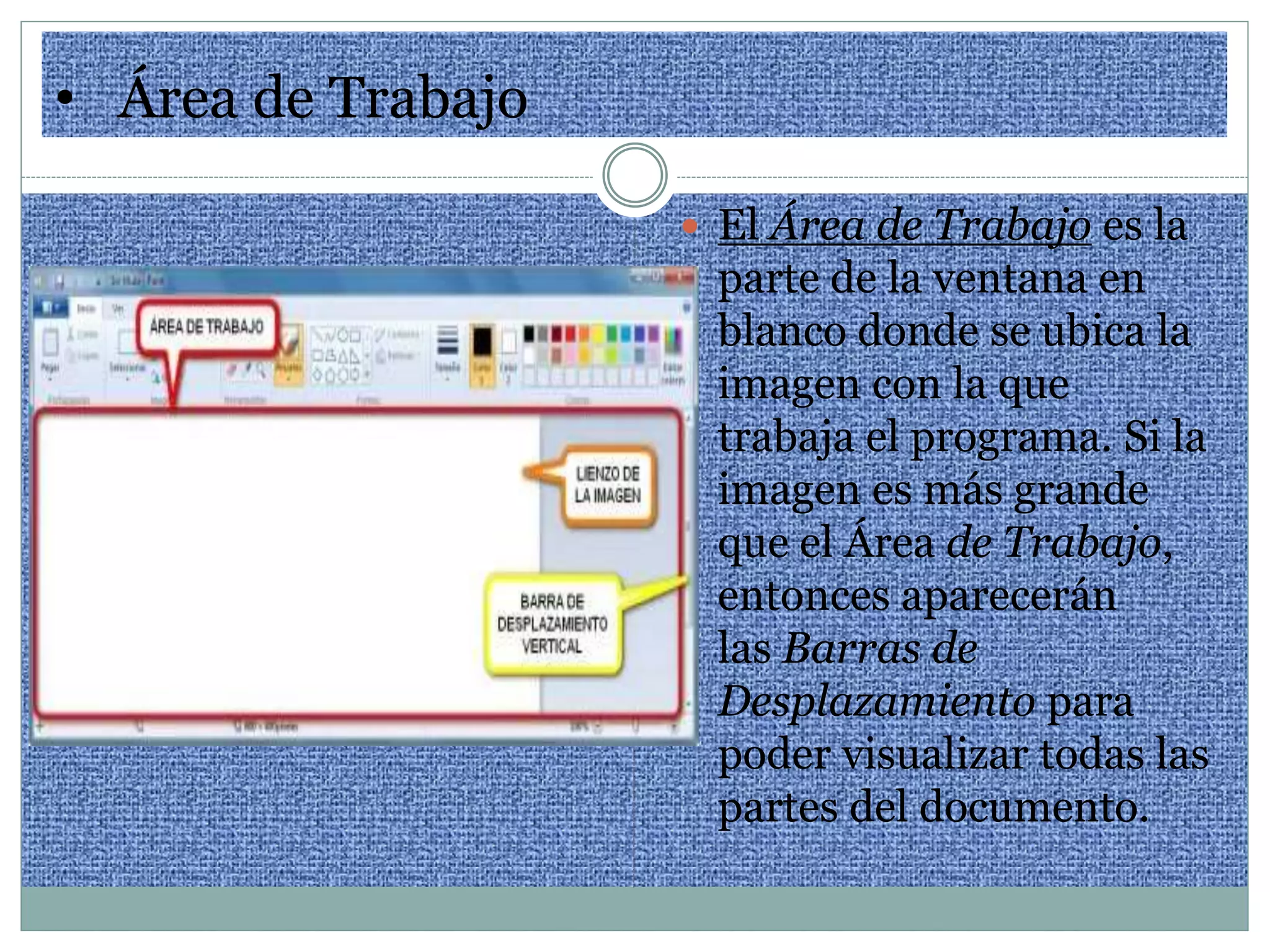 • Área de Trabajo
 El Área de Trabajo es la
parte de la ventana en
blanco donde se ubica la
imagen con la que
trabaja el programa. Si la
imagen es más grande
que el Área de Trabajo,
entonces aparecerán
las Barras de
Desplazamiento para
poder visualizar todas las
partes del documento.
 