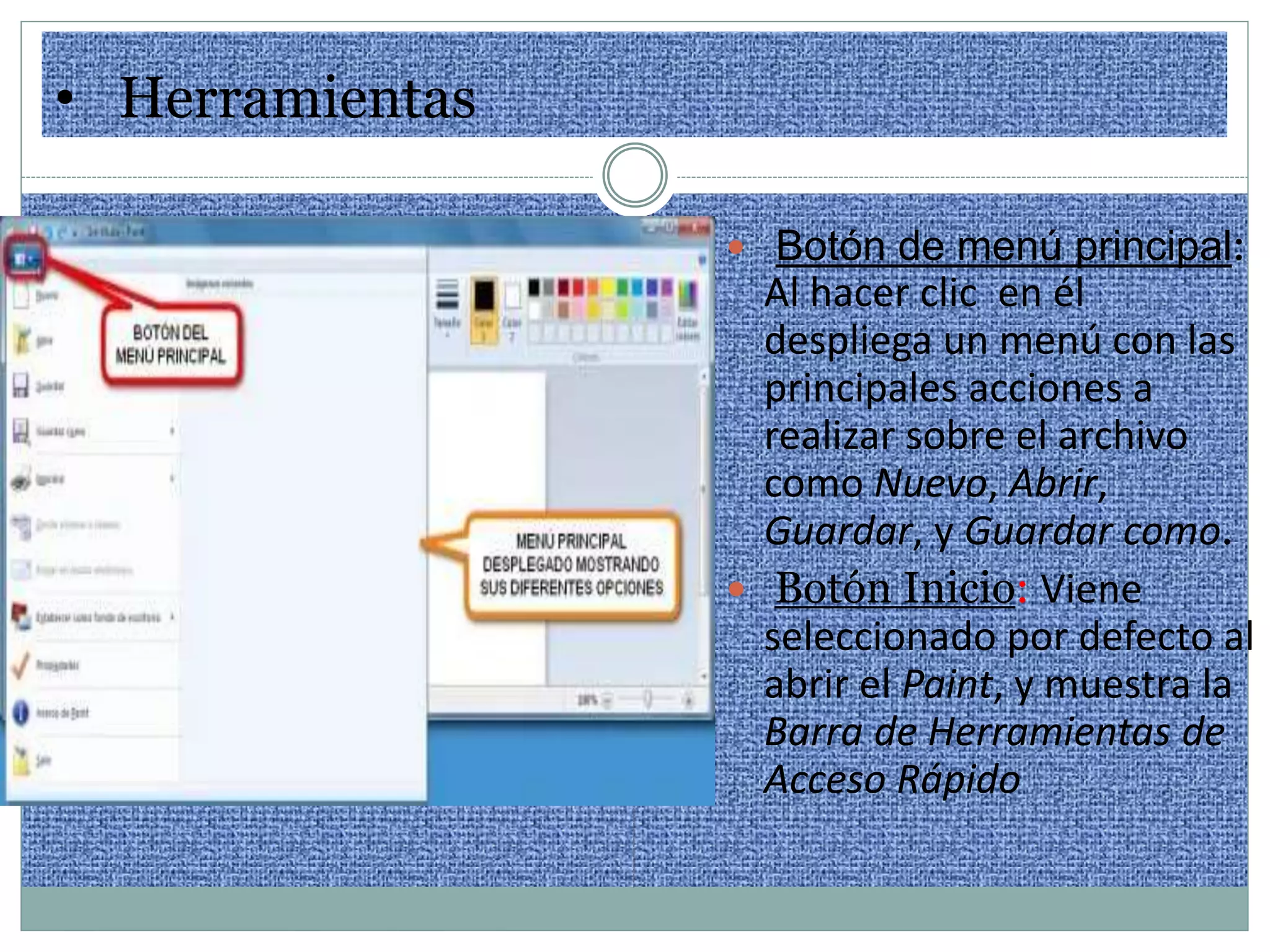 • Herramientas
 Botón de menú principal:
Al hacer clic en él
despliega un menú con las
principales acciones a
realizar sobre el archivo
como Nuevo, Abrir,
Guardar, y Guardar como.
 Botón Inicio: Viene
seleccionado por defecto al
abrir el Paint, y muestra la
Barra de Herramientas de
Acceso Rápido
 