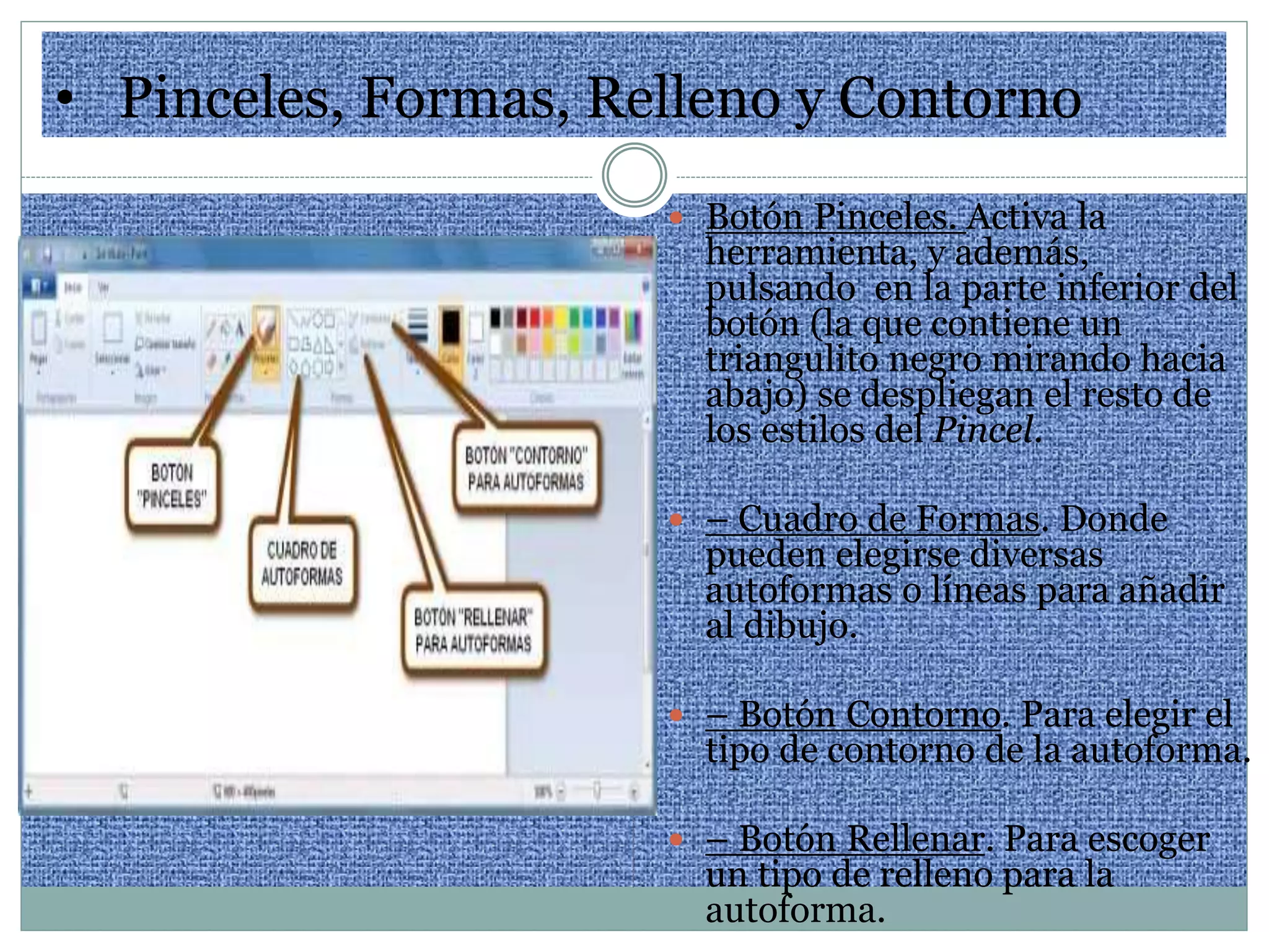• Pinceles, Formas, Relleno y Contorno
 Botón Pinceles. Activa la
herramienta, y además,
pulsando en la parte inferior del
botón (la que contiene un
triangulito negro mirando hacia
abajo) se despliegan el resto de
los estilos del Pincel.
 – Cuadro de Formas. Donde
pueden elegirse diversas
autoformas o líneas para añadir
al dibujo.
 – Botón Contorno. Para elegir el
tipo de contorno de la autoforma.
 – Botón Rellenar. Para escoger
un tipo de relleno para la
autoforma.
 