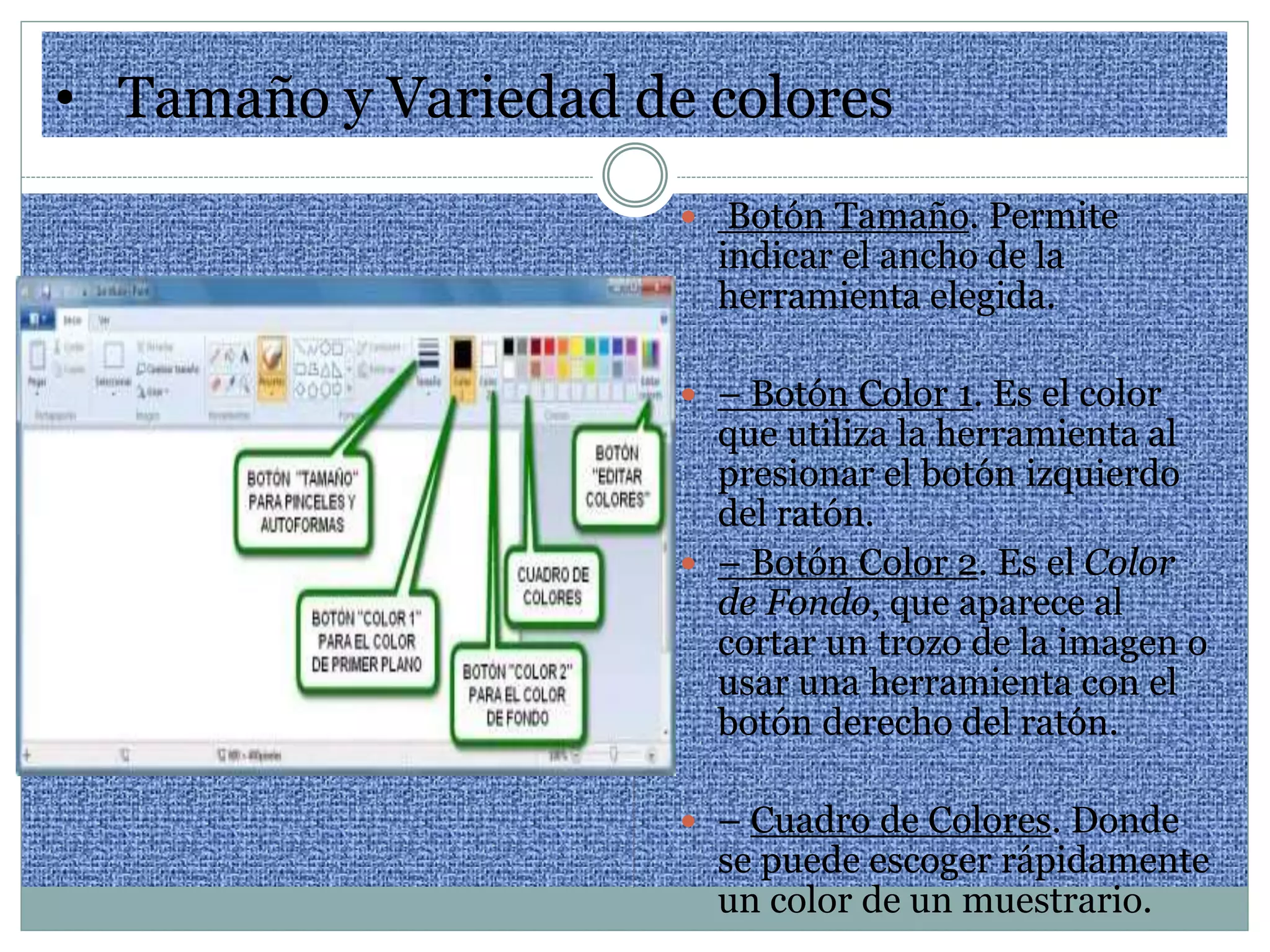 • Tamaño y Variedad de colores
 Botón Tamaño. Permite
indicar el ancho de la
herramienta elegida.
 – Botón Color 1. Es el color
que utiliza la herramienta al
presionar el botón izquierdo
del ratón.
 – Botón Color 2. Es el Color
de Fondo, que aparece al
cortar un trozo de la imagen o
usar una herramienta con el
botón derecho del ratón.
 – Cuadro de Colores. Donde
se puede escoger rápidamente
un color de un muestrario.
 