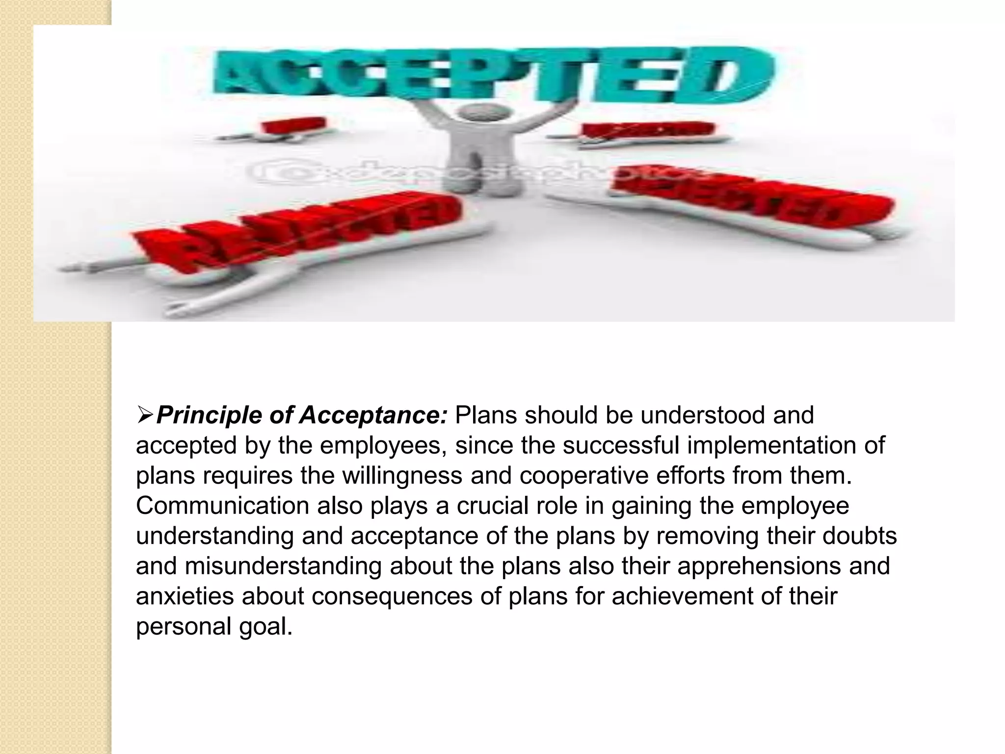 Principle of Acceptance: Plans should be understood and
accepted by the employees, since the successful implementation of
plans requires the willingness and cooperative efforts from them.
Communication also plays a crucial role in gaining the employee
understanding and acceptance of the plans by removing their doubts
and misunderstanding about the plans also their apprehensions and
anxieties about consequences of plans for achievement of their
personal goal.
 