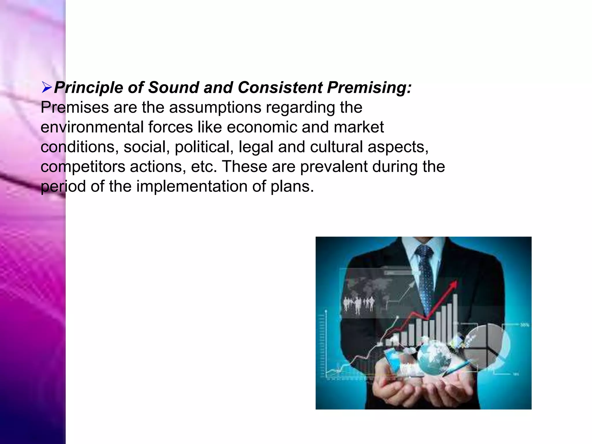 Principle of Sound and Consistent Premising:
Premises are the assumptions regarding the
environmental forces like economic and market
conditions, social, political, legal and cultural aspects,
competitors actions, etc. These are prevalent during the
period of the implementation of plans.
 