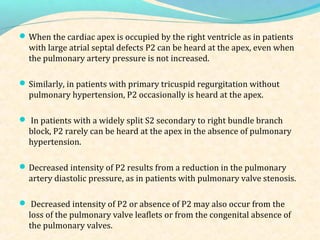 When the cardiac apex is occupied by the right ventricle as in patients
with large atrial septal defects P2 can be heard at the apex, even when
the pulmonary artery pressure is not increased.
Similarly, in patients with primary tricuspid regurgitation without
pulmonary hypertension, P2 occasionally is heard at the apex.
 In patients with a widely split S2 secondary to right bundle branch
block, P2 rarely can be heard at the apex in the absence of pulmonary
hypertension.
Decreased intensity of P2 results from a reduction in the pulmonary
artery diastolic pressure, as in patients with pulmonary valve stenosis.
 Decreased intensity of P2 or absence of P2 may also occur from the
loss of the pulmonary valve leaflets or from the congenital absence of
the pulmonary valves.
 