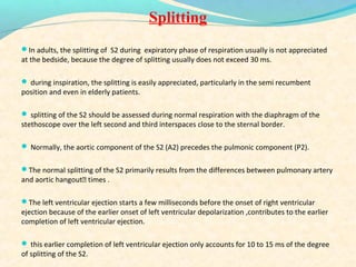 Splitting
In adults, the splitting of S2 during expiratory phase of respiration usually is not appreciated
at the bedside, because the degree of splitting usually does not exceed 30 ms.
 during inspiration, the splitting is easily appreciated, particularly in the semi recumbent
position and even in elderly patients.
 splitting of the S2 should be assessed during normal respiration with the diaphragm of the
stethoscope over the left second and third interspaces close to the sternal border.
 Normally, the aortic component of the S2 (A2) precedes the pulmonic component (P2).
The normal splitting of the S2 primarily results from the differences between pulmonary artery
and aortic hangout times .
The left ventricular ejection starts a few milliseconds before the onset of right ventricular
ejection because of the earlier onset of left ventricular depolarization ,contributes to the earlier
completion of left ventricular ejection.
 this earlier completion of left ventricular ejection only accounts for 10 to 15 ms of the degree
of splitting of the S2.
 