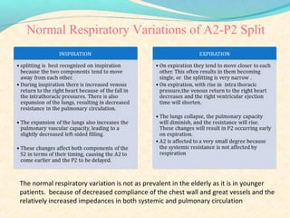 Normal Respiratory Variations of A2-P2 Split
The normal respiratory variation is not as prevalent in the elderly as it is in younger
patients. because of decreased compliance of the chest wall and great vessels and the
relatively increased impedances in both systemic and pulmonary circulation
 