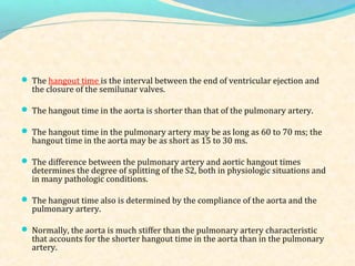  The hangout time is the interval between the end of ventricular ejection and
the closure of the semilunar valves.
 The hangout time in the aorta is shorter than that of the pulmonary artery.
 The hangout time in the pulmonary artery may be as long as 60 to 70 ms; the
hangout time in the aorta may be as short as 15 to 30 ms.
 The difference between the pulmonary artery and aortic hangout times
determines the degree of splitting of the S2, both in physiologic situations and
in many pathologic conditions.
 The hangout time also is determined by the compliance of the aorta and the
pulmonary artery.
 Normally, the aorta is much stiffer than the pulmonary artery characteristic
that accounts for the shorter hangout time in the aorta than in the pulmonary
artery.
 