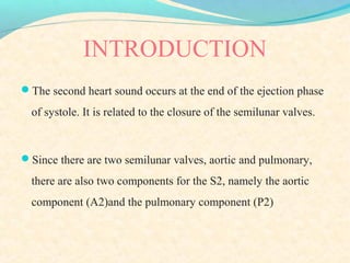 INTRODUCTION
The second heart sound occurs at the end of the ejection phase
of systole. It is related to the closure of the semilunar valves.
Since there are two semilunar valves, aortic and pulmonary,
there are also two components for the S2, namely the aortic
component (A2)and the pulmonary component (P2)
 