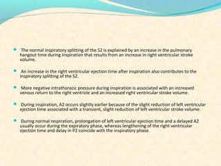  The normal inspiratory splitting of the S2 is explained by an increase in the pulmonary
hangout time during inspiration that results from an increase in right ventricular stroke
volume.
 An increase in the right ventricular ejection time after inspiration also contributes to the
inspiratory splitting of the S2.
 More negative intrathoracic pressure during inspiration is associated with an increased
venous return to the right ventricle and an increased right ventricular stroke volume.
 During inspiration, A2 occurs slightly earlier because of the slight reduction of left ventricular
ejection time associated with a transient, slight reduction of left ventricular stroke volume.
 During normal respiration, prolongation of left ventricular ejection time and a delayed A2
usually occur during the expiratory phase, whereas lengthening of the right ventricular
ejection time and delay in P2 coincide with the inspiratory phase.
 