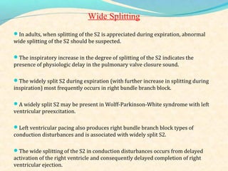 Wide Splitting
In adults, when splitting of the S2 is appreciated during expiration, abnormal
wide splitting of the S2 should be suspected.
The inspiratory increase in the degree of splitting of the S2 indicates the
presence of physiologic delay in the pulmonary valve closure sound.
The widely split S2 during expiration (with further increase in splitting during
inspiration) most frequently occurs in right bundle branch block.
A widely split S2 may be present in Wolff-Parkinson-White syndrome with left
ventricular preexcitation.
Left ventricular pacing also produces right bundle branch block types of
conduction disturbances and is associated with widely split S2.
The wide splitting of the S2 in conduction disturbances occurs from delayed
activation of the right ventricle and consequently delayed completion of right
ventricular ejection.
 