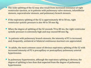  The wide splitting of the S2 may also result from increased resistance of right
ventricular ejection, as in patients with pulmonary valve stenosis, infundibular
stenosis, supravalvular stenosis, and pulmonary branch stenosis.
 If the expiratory splitting of the S2 is approximately 40 to 50 ms, right
ventricular systolic pressure is also 40 to 50 mm Hg.
 When the degree of splitting of the S2 exceeds 70 to 80 ms, the right ventricular
systolic pressure is extremely high and may exceed 80 mm Hg.
 In patients with pulmonary branch stenosis, the intensity of P2 is increased,
and, frequently, unilateral or bilateral continuous murmurs are appreciated.
 In adults, the most common cause of obvious expiratory splitting of the S2 with
increased intensity of P2 is precapillary or postcapillary pulmonary arterial
hypertension.
 In pulmonary hypertension, although the expiratory splitting is obvious, the
degree of splitting is less than that expected from the degree of pulmonary
hypertension
 