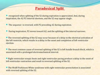 Paradoxical Split
 recognized when splitting of the S2 during expiration is appreciated. And, during
inspiration, the A2 P2 interval shortens, and the S2 may appear single .
 The sequence is reversed, with P2 preceding A2 during expiration.
 During inspiration, P2 moves toward A2, and the splitting of the interval narrows.
The reversed splitting of the S2 may occur because of a delay in the electrical activation of
the left ventricle, which results in a delay in the onset and completion of left ventricular
ejection.
The most common cause of reversed splitting of the S2 is left bundle branch block, which is
associated with a prolonged electromechanical interval.
Right ventricular ectopic beats and right ventricular pacing produce a delay in the onset of
left ventricular contraction and result in reversed splitting of the S2.
The Wolff-Parkinson-White syndrome with right ventricular preexcitation is associated
with reversed splitting of the S2.
 