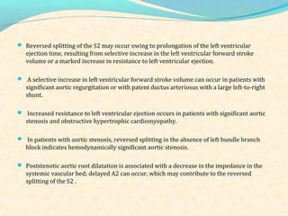  Reversed splitting of the S2 may occur owing to prolongation of the left ventricular
ejection time, resulting from selective increase in the left ventricular forward stroke
volume or a marked increase in resistance to left ventricular ejection.
 A selective increase in left ventricular forward stroke volume can occur in patients with
significant aortic regurgitation or with patent ductus arteriosus with a large left-to-right
shunt.
 Increased resistance to left ventricular ejection occurs in patients with significant aortic
stenosis and obstructive hypertrophic cardiomyopathy.
 In patients with aortic stenosis, reversed splitting in the absence of left bundle branch
block indicates hemodynamically significant aortic stenosis.
 Poststenotic aortic root dilatation is associated with a decrease in the impedance in the
systemic vascular bed; delayed A2 can occur, which may contribute to the reversed
splitting of the S2 .
 