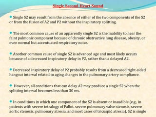 Single Second Heart Sound
Single S2 may result from the absence of either of the two components of the S2
or from the fusion of A2 and P2 without the inspiratory splitting.
The most common cause of an apparently single S2 is the inability to hear the
faint pulmonic component because of chronic obstructive lung disease, obesity, or
even normal but accentuated respiratory noise.
Another common cause of single S2 is advanced age and most likely occurs
because of a decreased inspiratory delay in P2, rather than a delayed A2.
Decreased inspiratory delay of P2 probably results from a decreased right-sided
hangout interval related to aging changes in the pulmonary artery compliance.
 However, all conditions that can delay A2 may produce a single S2 when the
splitting interval becomes less than 30 ms.
In conditions in which one component of the S2 is absent or inaudible (e.g., in
patients with severe tetralogy of Fallot, severe pulmonary valve stenosis, severe
aortic stenosis, pulmonary atresia, and most cases of tricuspid atresia), S2 is single
 