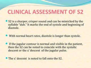CLINICAL ASSESSMENT OF S2
S2 is a sharper, crisper sound and can be mimicked by the
syllable “dub.” It marks the end of systole and beginning of
diastole.
 With normal heart rates, diastole is longer than systole.
 If the jugular contour is normal and visible in the patient,
then the S2 can be noted to coincide with the systolic
descent or the x descent of the jugular pulse.′
The x descent is noted to fall onto the S2.′
 