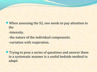 When assessing the S2, one needs to pay attention to
the
-intensity.
-the nature of the individual components.
-variation with respiration.
Trying to pose a series of questions and answer them
in a systematic manner is a useful bedside method to
adapt:
 