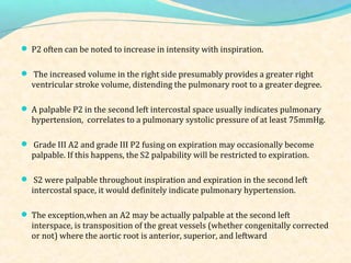  P2 often can be noted to increase in intensity with inspiration.
 The increased volume in the right side presumably provides a greater right
ventricular stroke volume, distending the pulmonary root to a greater degree.
 A palpable P2 in the second left intercostal space usually indicates pulmonary
hypertension, correlates to a pulmonary systolic pressure of at least 75mmHg.
 Grade III A2 and grade III P2 fusing on expiration may occasionally become
palpable. If this happens, the S2 palpability will be restricted to expiration.
 S2 were palpable throughout inspiration and expiration in the second left
intercostal space, it would definitely indicate pulmonary hypertension.
 The exception,when an A2 may be actually palpable at the second left
interspace, is transposition of the great vessels (whether congenitally corrected
or not) where the aortic root is anterior, superior, and leftward
 