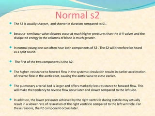 Normal s2
 The S2 is usually sharper, and shorter in duration compared to S1.
 because semilunar valve closures occur at much higher pressures than the A-V valves and the
dissipated energy in the columns of blood is much greater.
 In normal young one can often hear both components of S2 . The S2 will therefore be heard
as a split sound.
 The first of the two components is the A2.
 The higher resistance to forward flow in the systemic circulation results in earlier acceleration
of reverse flow in the aortic root, causing the aortic valve to close earlier.
 The pulmonary arterial bed is larger and offers markedly less resistance to forward flow. This
will make the tendency to reverse flow occur later and slower compared to the left side.
 In addition, the lower pressures achieved by the right ventricle during systole may actually
result in a slower rate of relaxation of the right ventricle compared to the left ventricle. For
these reasons, the P2 component occurs later.
 