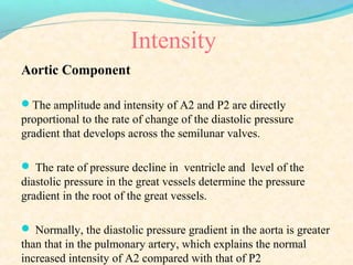Intensity
Aortic Component
The amplitude and intensity of A2 and P2 are directly
proportional to the rate of change of the diastolic pressure
gradient that develops across the semilunar valves.
 The rate of pressure decline in ventricle and level of the
diastolic pressure in the great vessels determine the pressure
gradient in the root of the great vessels.
 Normally, the diastolic pressure gradient in the aorta is greater
than that in the pulmonary artery, which explains the normal
increased intensity of A2 compared with that of P2
 