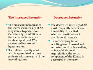 The Increased Intensity Decreased Intensity
The most common cause of
the increased intensity of A2
is systemic hypertension.
Occasionally, in addition to
the increased intensity, a
tambour quality of A2 is
recognized in systemic
hypertension.
Such altered quality of A2
also is appreciated in some
patients with aneurysm of the
ascending aorta.
The decreased intensity of A2
most frequently occurs from
immobility of calcified,
sclerosed aortic valves in
calcific aortic stenosis.
 In aortic regurgitation
resulting from fibrosed and
retracted aortic valve leaflets,
as in syphilitic aortic
regurgitation, the aortic
component of the S2 also is
decreased in intensity
 