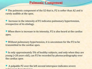 Pulmonic Component
The pulmonic component of the S2 that is, P2 is softer than A2 and is
rarely audible at the apex.
 Increase in the intensity of P2 indicates pulmonary hypertension,
irrespective of its etiology.
When there is increase in its intensity, P2 is also heard at the cardiac
apex.
Without pulmonary hypertension, it is uncommon for the P2 to be
transmitted to the cardiac apex.
In only approximately 5% of healthy subjects, and only when they are
young (<20 years old), can P2 be recorded by phonocardiography over
the cardiac apex
 A palpable P2 over the left second interspace indicates severe
 