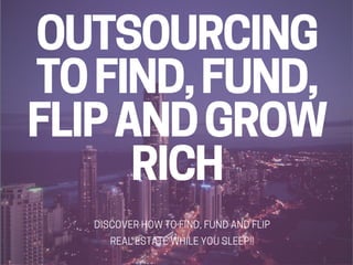 OUTSOURCING
TO FIND, FUND,
FLIP AND GROW
RICH
DISCOVER HOW TO FIND, FUND AND FLIP
REAL ESTATE WHILE YOU SLEEP!!
 