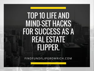 FINDFUNDFLIPGROWRICH.COM
TOP 10 LIFE AND
MIND-SET HACKS
FOR SUCCESS AS A
REAL ESTATE
FLIPPER.
 