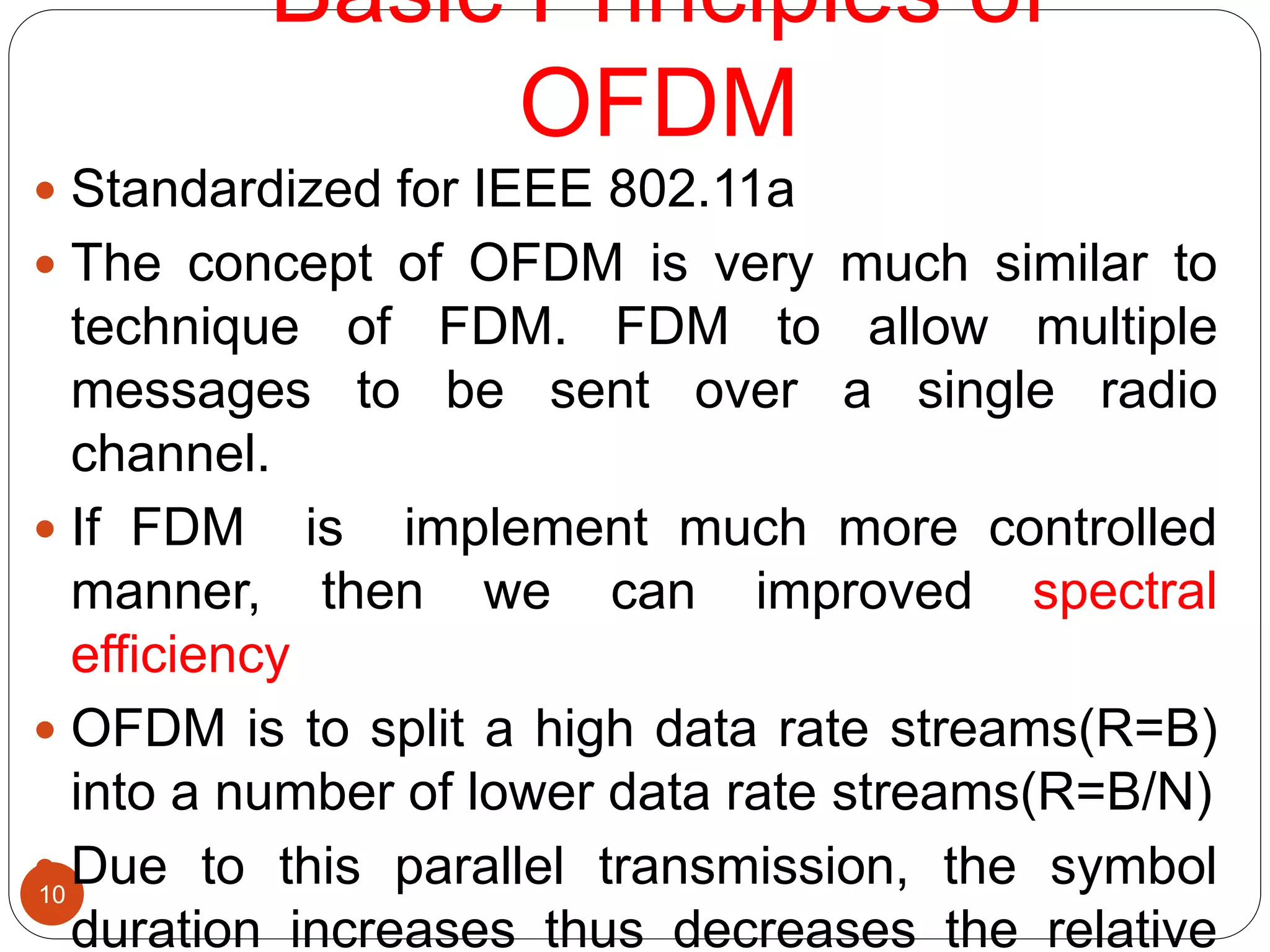 Basic Principles of
OFDM
10
 Standardized for IEEE 802.11a
 The concept of OFDM is very much similar to
technique of FDM. FDM to allow multiple
messages to be sent over a single radio
channel.
 If FDM is implement much more controlled
manner, then we can improved spectral
efficiency
 OFDM is to split a high data rate streams(R=B)
into a number of lower data rate streams(R=B/N)
 Due to this parallel transmission, the symbol
duration increases thus decreases the relative
 
