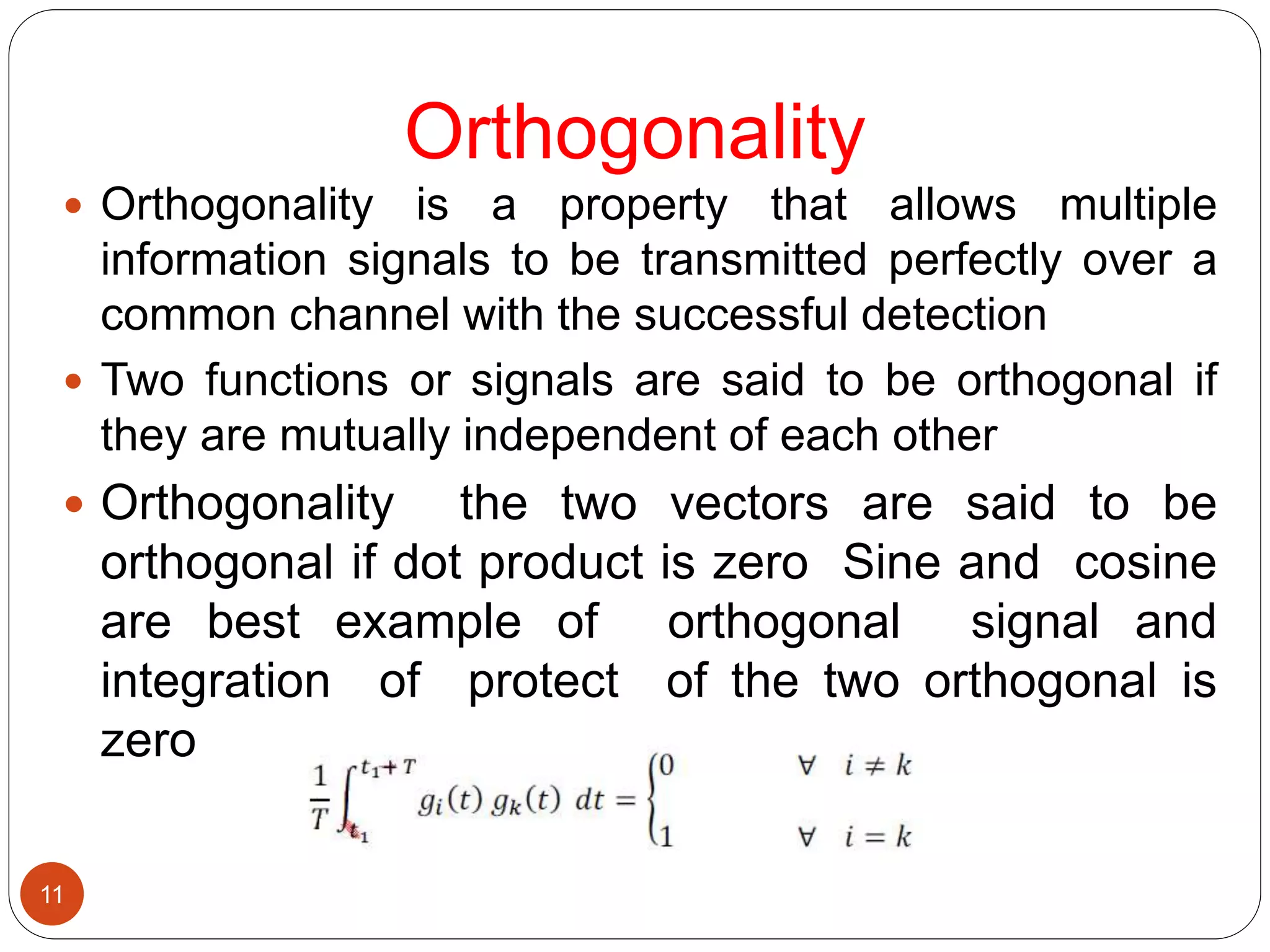 Orthogonality
11
 Orthogonality is a property that allows multiple
information signals to be transmitted perfectly over a
common channel with the successful detection
 Two functions or signals are said to be orthogonal if
they are mutually independent of each other
 Orthogonality the two vectors are said to be
orthogonal if dot product is zero Sine and cosine
are best example of orthogonal signal and
integration of protect of the two orthogonal is
zero
 