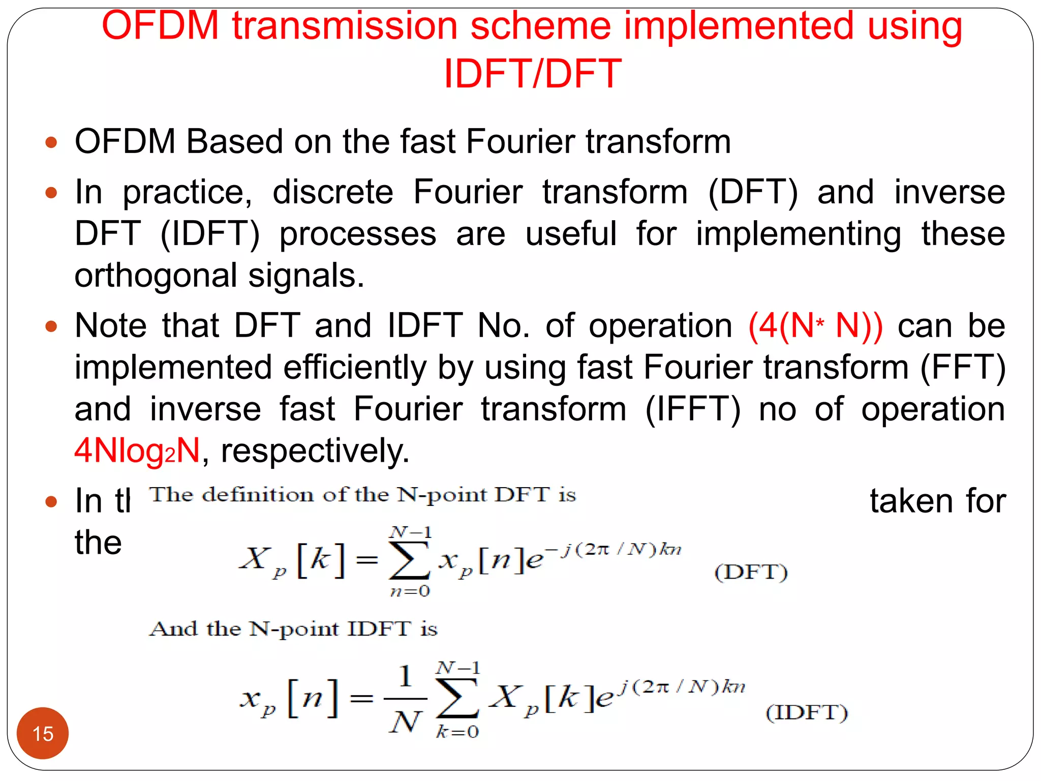 OFDM transmission scheme implemented using
IDFT/DFT
15
 OFDM Based on the fast Fourier transform
 In practice, discrete Fourier transform (DFT) and inverse
DFT (IDFT) processes are useful for implementing these
orthogonal signals.
 Note that DFT and IDFT No. of operation (4(N* N)) can be
implemented efficiently by using fast Fourier transform (FFT)
and inverse fast Fourier transform (IFFT) no of operation
4Nlog2N, respectively.
 In the OFDM transmission system, N-point IFFT is taken for
the transmitted symbols
 