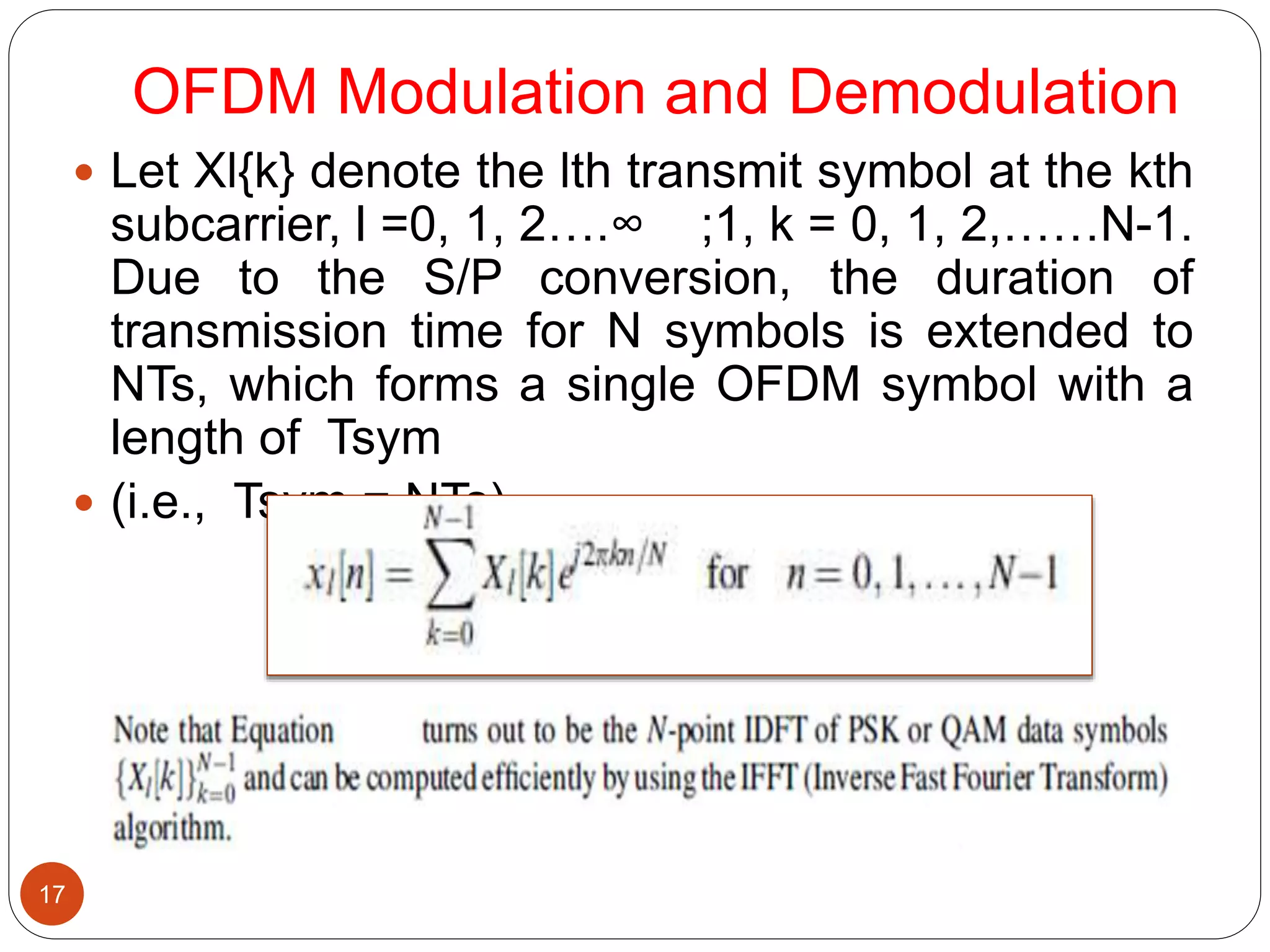 OFDM Modulation and Demodulation
17
 Let Xl{k} denote the lth transmit symbol at the kth
subcarrier, l =0, 1, 2….∞ ;1, k = 0, 1, 2,……N-1.
Due to the S/P conversion, the duration of
transmission time for N symbols is extended to
NTs, which forms a single OFDM symbol with a
length of Tsym
 (i.e., Tsym = NTs).
 
