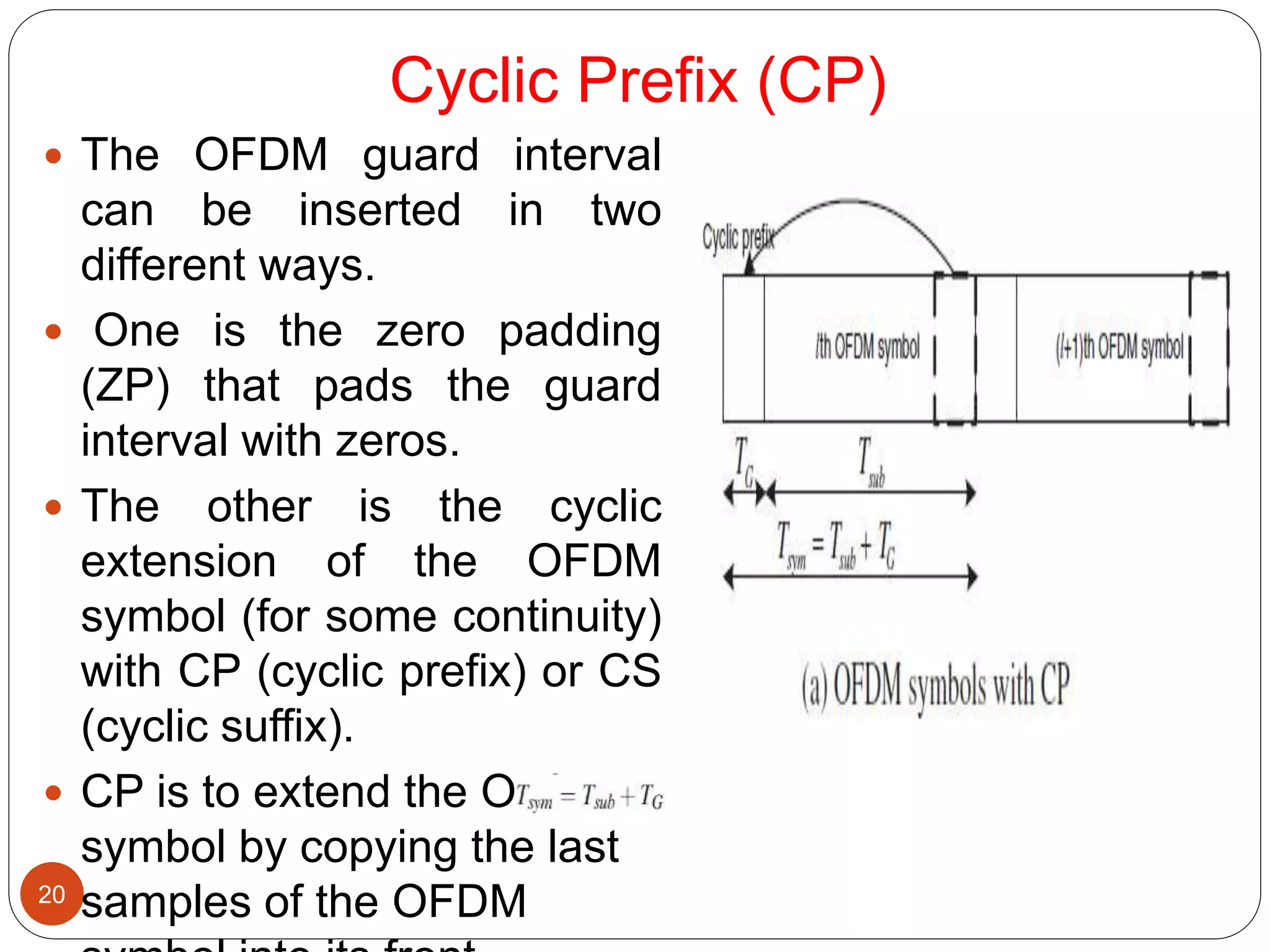 Cyclic Prefix (CP)
20
 The OFDM guard interval
can be inserted in two
different ways.
 One is the zero padding
(ZP) that pads the guard
interval with zeros.
 The other is the cyclic
extension of the OFDM
symbol (for some continuity)
with CP (cyclic prefix) or CS
(cyclic suffix).
 CP is to extend the OFDM
symbol by copying the last
samples of the OFDM
 