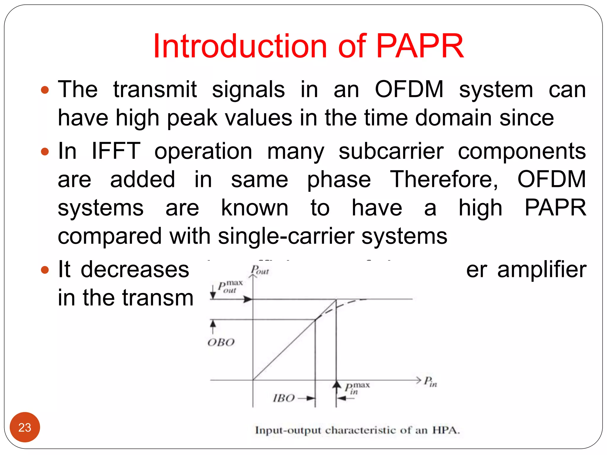 Introduction of PAPR
23
 The transmit signals in an OFDM system can
have high peak values in the time domain since
 In IFFT operation many subcarrier components
are added in same phase Therefore, OFDM
systems are known to have a high PAPR
compared with single-carrier systems
 It decreases the efficiency of the power amplifier
in the transmitter
 