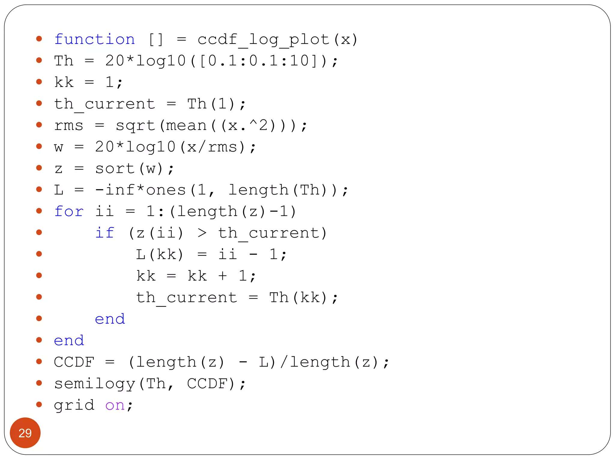 29
 function [] = ccdf_log_plot(x)
 Th = 20*log10([0.1:0.1:10]);
 kk = 1;
 th_current = Th(1);
 rms = sqrt(mean((x.^2)));
 w = 20*log10(x/rms);
 z = sort(w);
 L = -inf*ones(1, length(Th));
 for ii = 1:(length(z)-1)
 if (z(ii) > th_current)
 L(kk) = ii - 1;
 kk = kk + 1;
 th_current = Th(kk);
 end
 end
 CCDF = (length(z) - L)/length(z);
 semilogy(Th, CCDF);
 grid on;
 