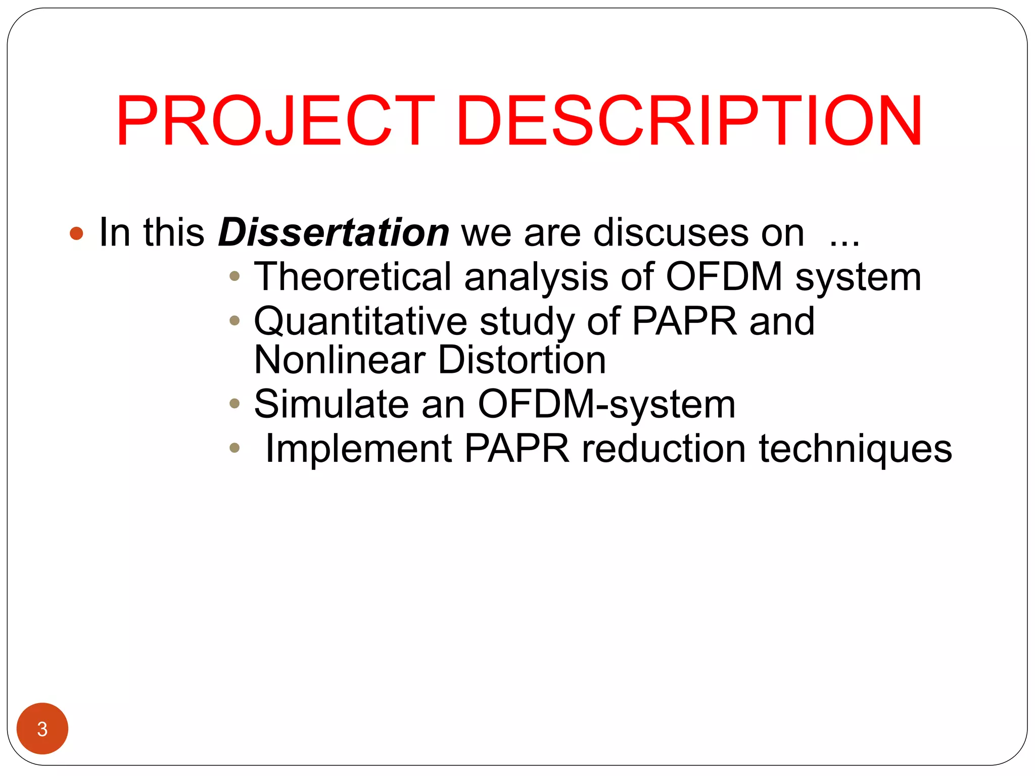 3
PROJECT DESCRIPTION
 In this Dissertation we are discuses on ...
• Theoretical analysis of OFDM system
• Quantitative study of PAPR and
Nonlinear Distortion
• Simulate an OFDM-system
• Implement PAPR reduction techniques
 