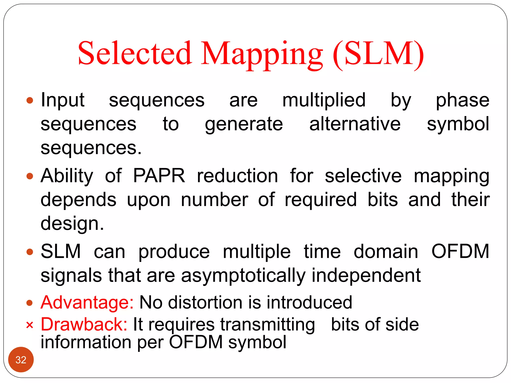 Selected Mapping (SLM)
 Input sequences are multiplied by phase
sequences to generate alternative symbol
sequences.
 Ability of PAPR reduction for selective mapping
depends upon number of required bits and their
design.
 SLM can produce multiple time domain OFDM
signals that are asymptotically independent
 Advantage: No distortion is introduced
× Drawback: It requires transmitting bits of side
information per OFDM symbol
32
 