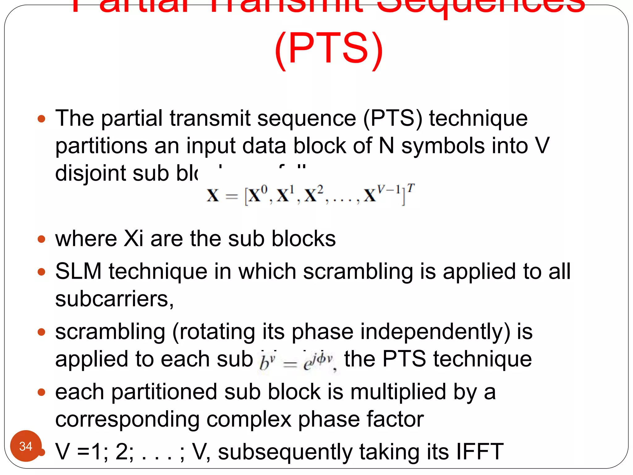 Partial Transmit Sequences
(PTS)
34
 The partial transmit sequence (PTS) technique
partitions an input data block of N symbols into V
disjoint sub blocks as follows:
 where Xi are the sub blocks
 SLM technique in which scrambling is applied to all
subcarriers,
 scrambling (rotating its phase independently) is
applied to each sub block in the PTS technique
 each partitioned sub block is multiplied by a
corresponding complex phase factor
 V =1; 2; . . . ; V, subsequently taking its IFFT
 